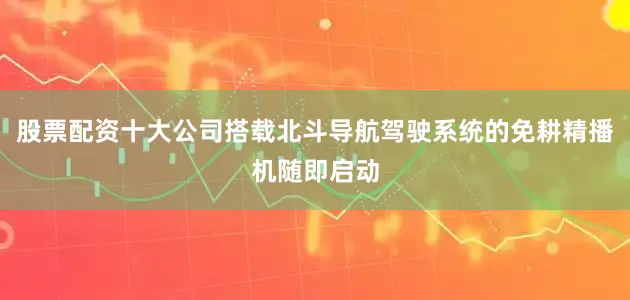 股票配资十大公司搭载北斗导航驾驶系统的免耕精播机随即启动