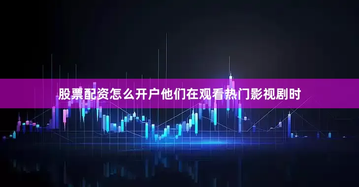 股票配资怎么开户他们在观看热门影视剧时