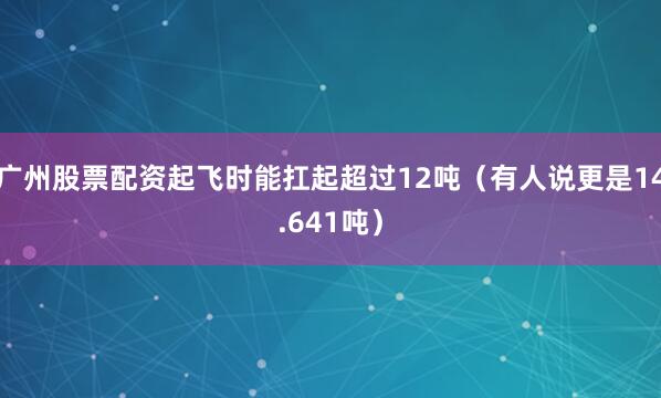 广州股票配资起飞时能扛起超过12吨（有人说更是14.641吨）