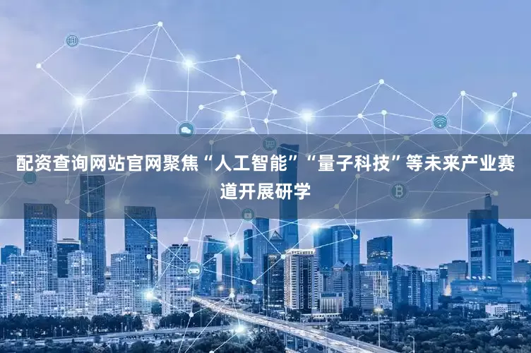 配资查询网站官网聚焦“人工智能”“量子科技”等未来产业赛道开展研学