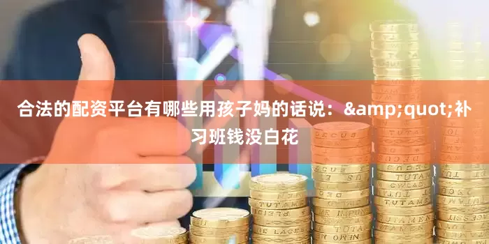 合法的配资平台有哪些用孩子妈的话说：&quot;补习班钱没白花