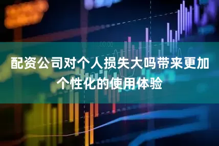 配资公司对个人损失大吗带来更加个性化的使用体验