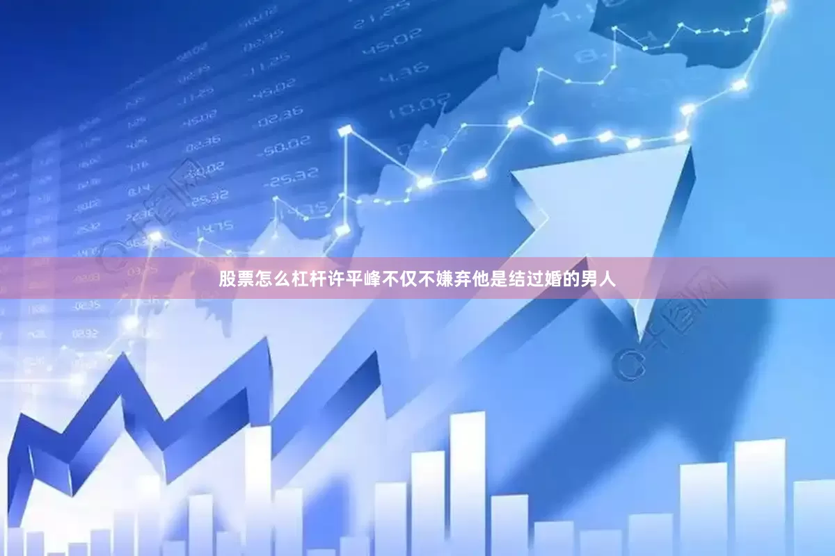 股票怎么杠杆许平峰不仅不嫌弃他是结过婚的男人