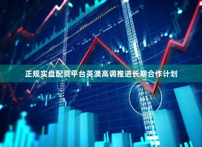 正规实盘配资平台英澳高调推进长期合作计划
