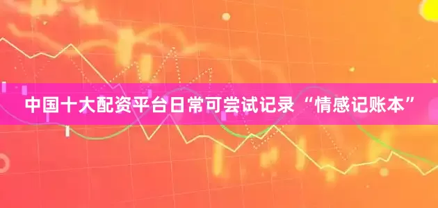 中国十大配资平台日常可尝试记录 “情感记账本”