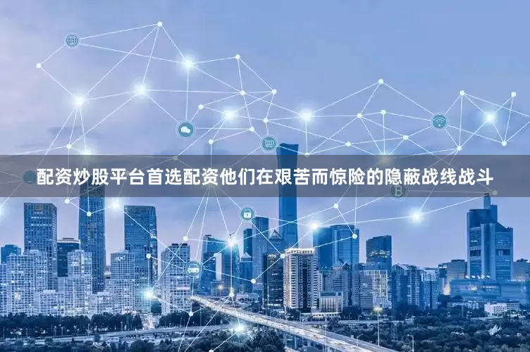 配资炒股平台首选配资他们在艰苦而惊险的隐蔽战线战斗