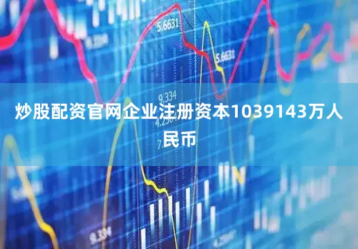炒股配资官网企业注册资本1039143万人民币