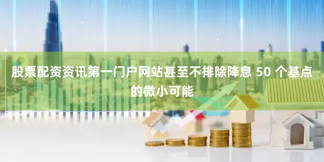 股票配资资讯第一门户网站甚至不排除降息 50 个基点的微小可能