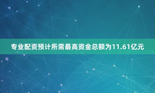 专业配资预计所需最高资金总额为11.61亿元