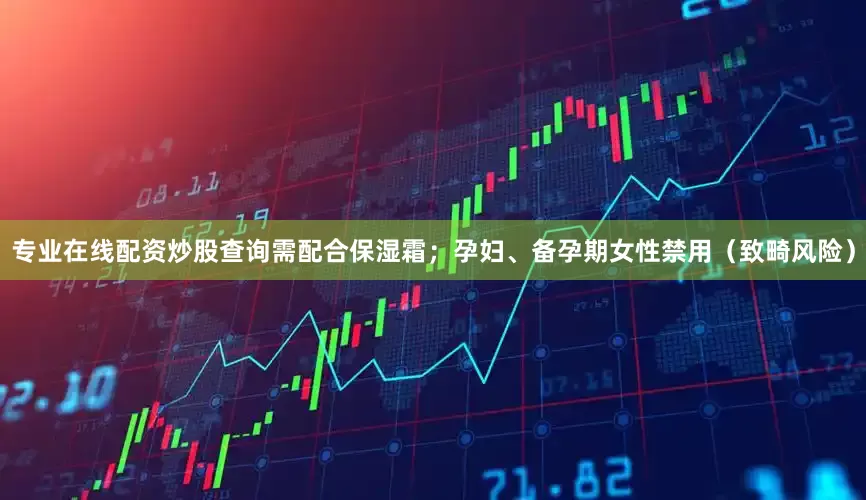 专业在线配资炒股查询需配合保湿霜；孕妇、备孕期女性禁用（致畸风险）